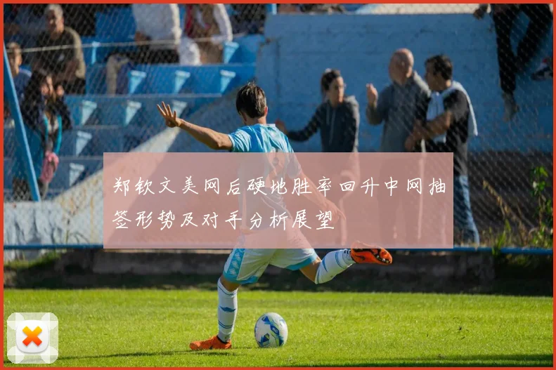 郑钦文美网后硬地胜率回升中网抽签形势及对手分析展望