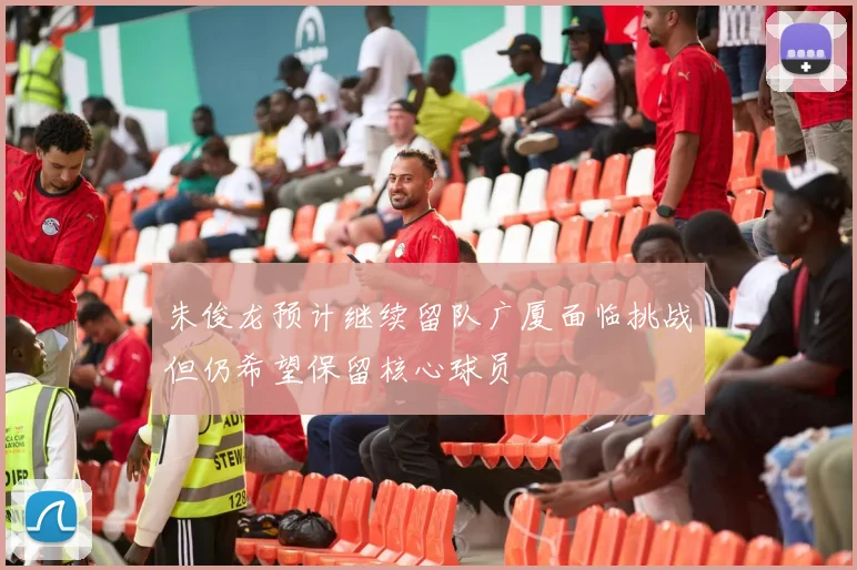 朱俊龙预计继续留队广厦面临挑战但仍希望保留核心球员