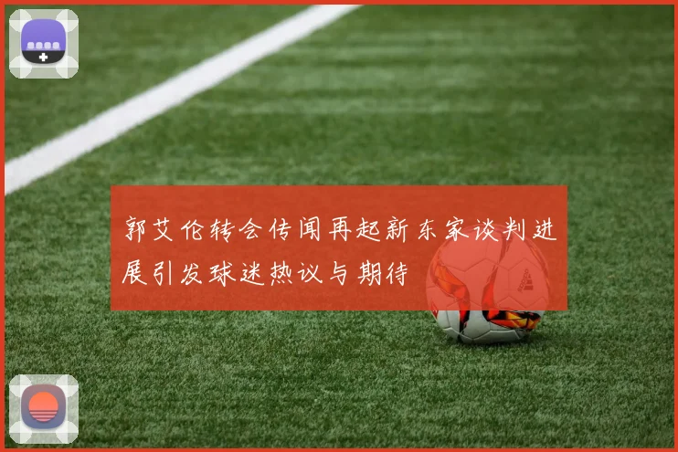 郭艾伦转会传闻再起新东家谈判进展引发球迷热议与期待