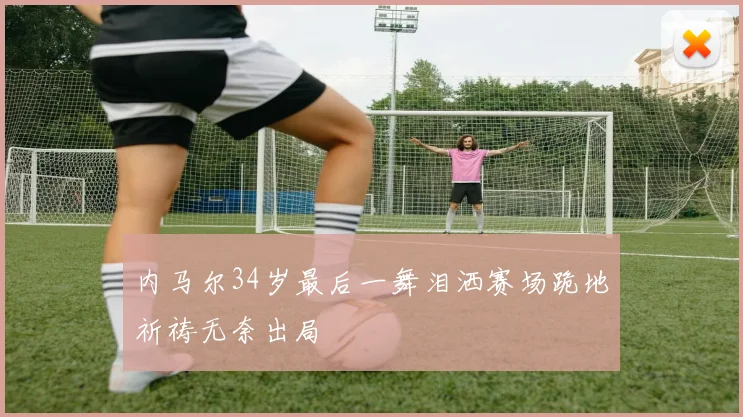 内马尔34岁最后一舞泪洒赛场跪地祈祷无奈出局