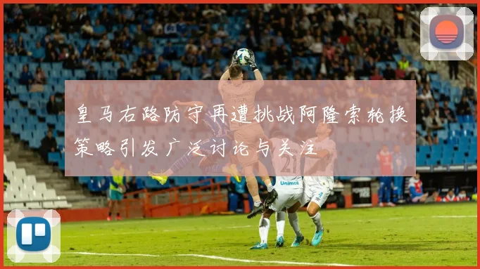 皇马右路防守再遭挑战阿隆索轮换策略引发广泛讨论与关注