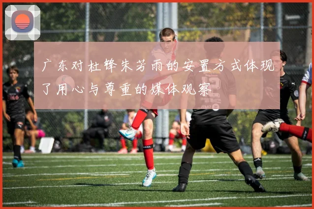 广东对杜锋朱芳雨的安置方式体现了用心与尊重的媒体观察