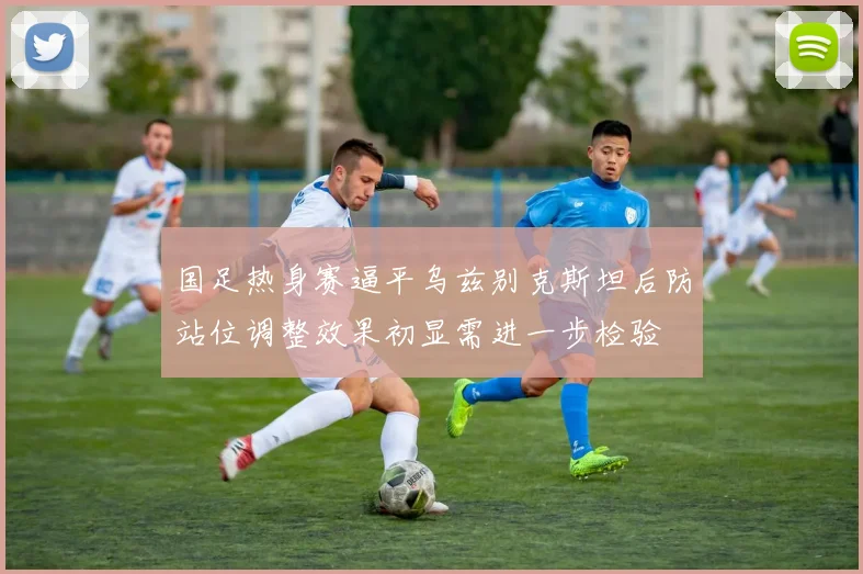 国足热身赛逼平乌兹别克斯坦后防站位调整效果初显需进一步检验