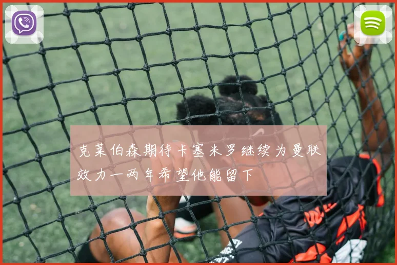 克莱伯森期待卡塞米罗继续为曼联效力一两年希望他能留下