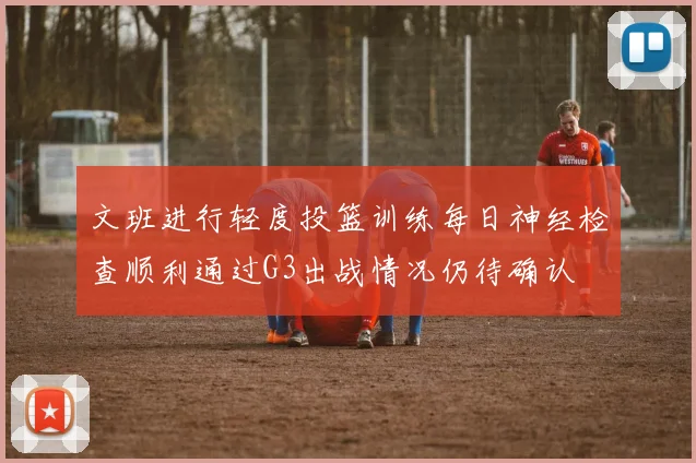 文班进行轻度投篮训练每日神经检查顺利通过G3出战情况仍待确认