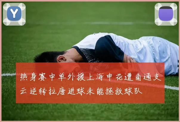热身赛中单外援上海申花遭南通支云逆转拉唐进球未能拯救球队