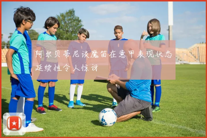 阿尔贝蒂尼谈魔笛在意甲表现状态延续性令人惊讶