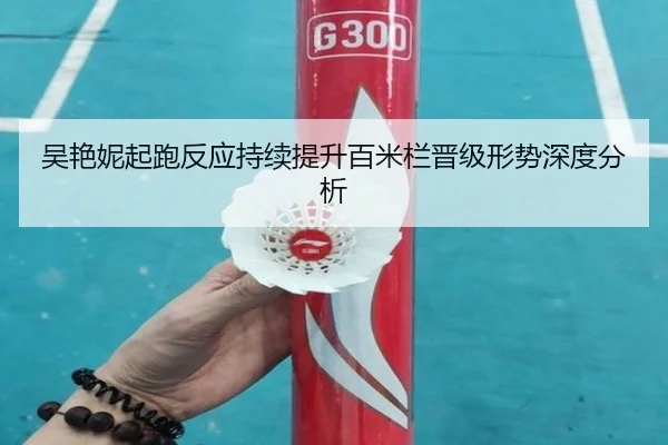 吴艳妮起跑反应持续提升百米栏晋级形势深度分析